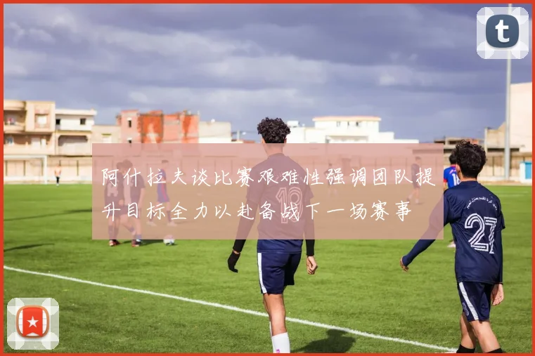 阿什拉夫谈比赛艰难性强调团队提升目标全力以赴备战下一场赛事
