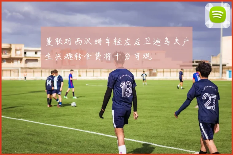 曼联对西汉姆年轻左后卫迪乌夫产生兴趣转会费将十分可观