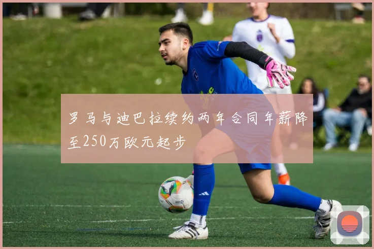 罗马与迪巴拉续约两年合同年薪降至250万欧元起步