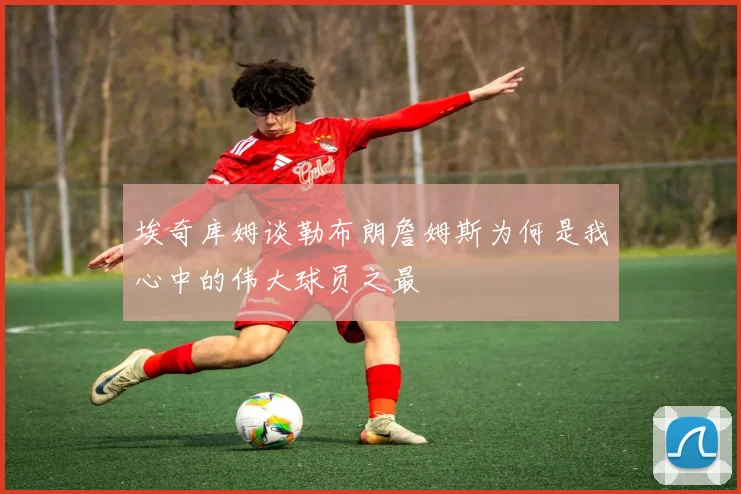 埃奇库姆谈勒布朗詹姆斯为何是我心中的伟大球员之最