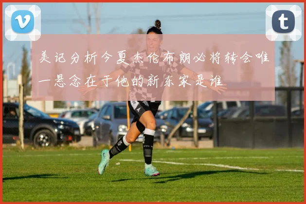 美记分析今夏杰伦布朗必将转会唯一悬念在于他的新东家是谁