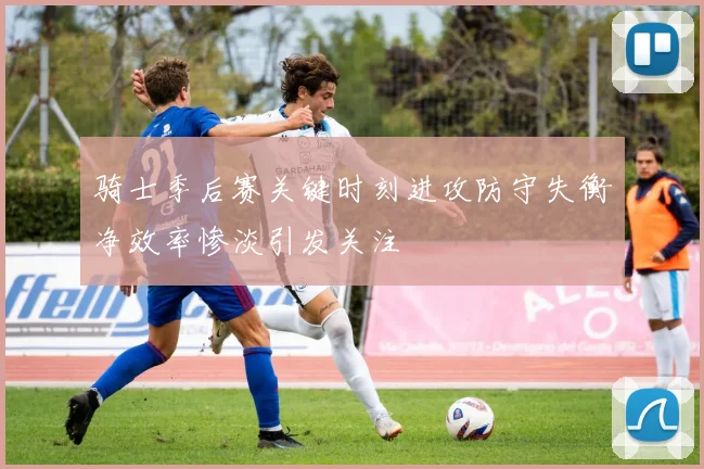 骑士季后赛关键时刻进攻防守失衡净效率惨淡引发关注