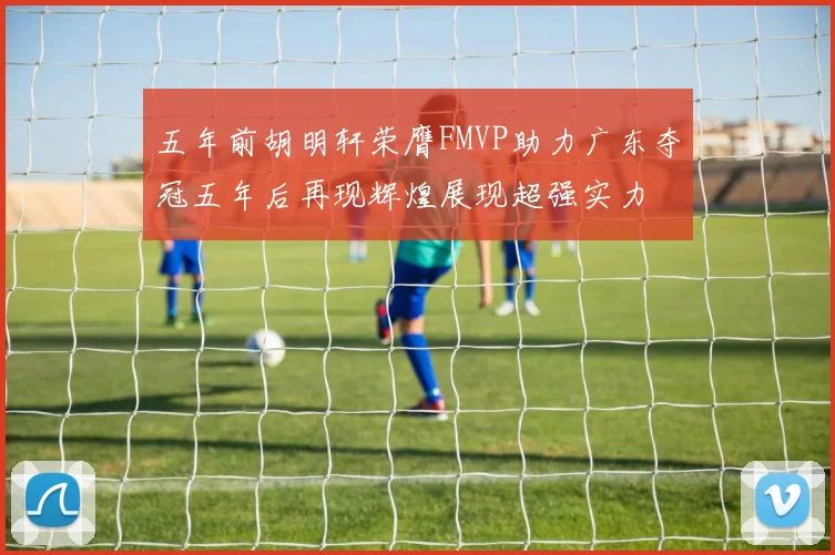 五年前胡明轩荣膺FMVP助力广东夺冠五年后再现辉煌展现超强实力