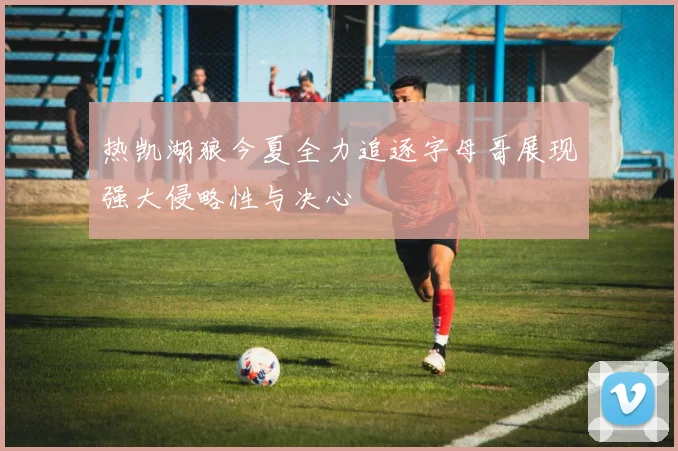 热凯湖狼今夏全力追逐字母哥展现强大侵略性与决心