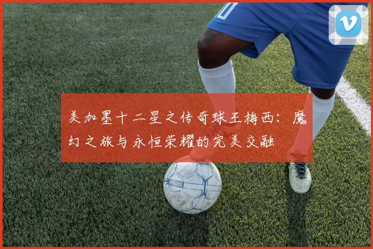 美加墨十二星之传奇球王梅西：魔幻之旅与永恒荣耀的完美交融