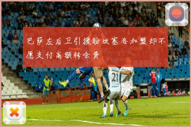 巴萨左后卫引援盼坎塞洛加盟却不愿支付高额转会费