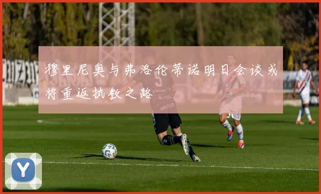 穆里尼奥与弗洛伦蒂诺明日会谈或将重返执教之路