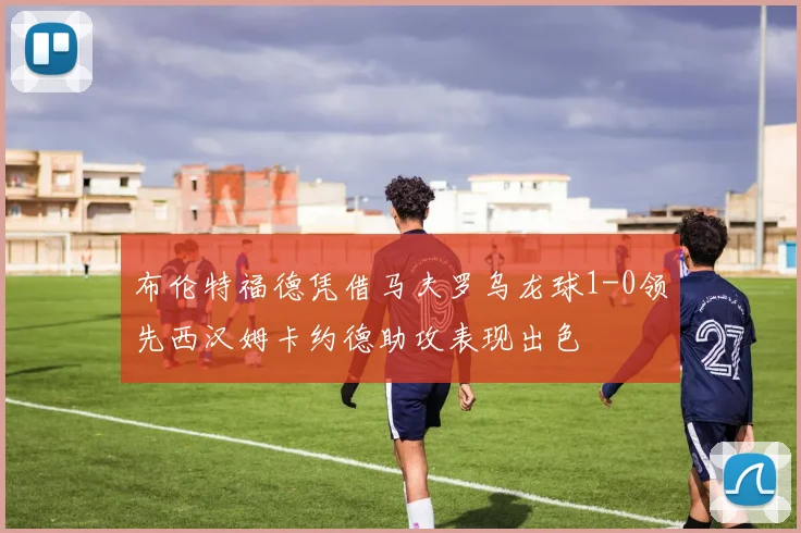 布伦特福德凭借马夫罗乌龙球1-0领先西汉姆卡约德助攻表现出色