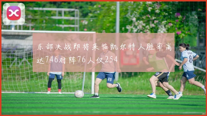 东部决战即将来临凯尔特人胜率高达746对阵76人仅254