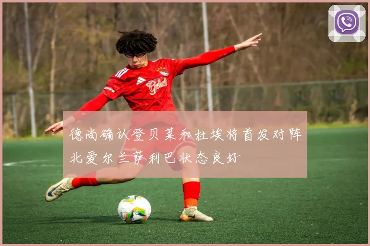 德尚确认登贝莱和杜埃将首发对阵北爱尔兰萨利巴状态良好
