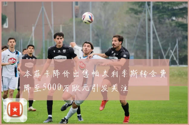 本菲卡降价出售帕夫利季斯转会费降至5000万欧元引发关注