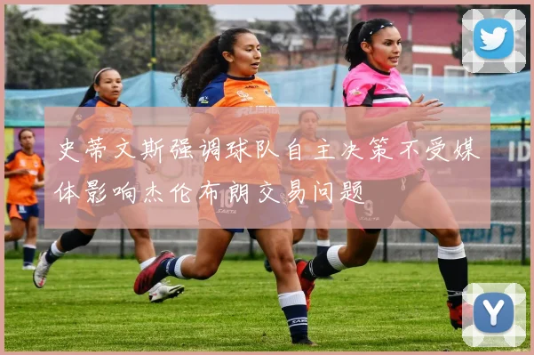 史蒂文斯强调球队自主决策不受媒体影响杰伦布朗交易问题