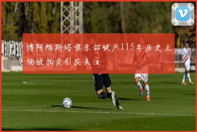 博阿维斯塔俱乐部破产115年历史主场被拍卖引发关注
