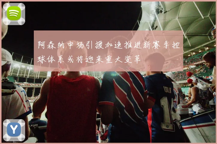 阿森纳中场引援加速推进新赛季控球体系或将迎来重大变革