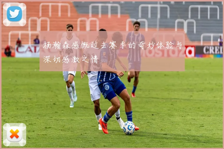 杨瀚森感慨过去赛季的奇妙体验与深切感激之情