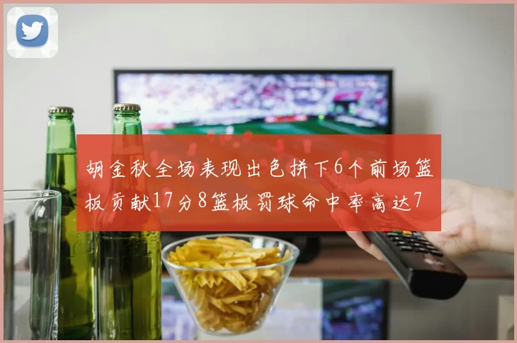 胡金秋全场表现出色拼下6个前场篮板贡献17分8篮板罚球命中率高达75