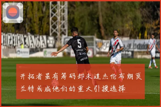 开拓者虽有筹码却未追杰伦布朗莫兰特或成他们的重大引援选择
