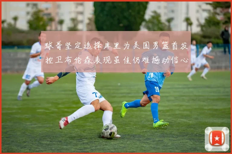 球哥坚定选择库里为美国男篮首发控卫布伦森表现虽佳仍难撼动信心