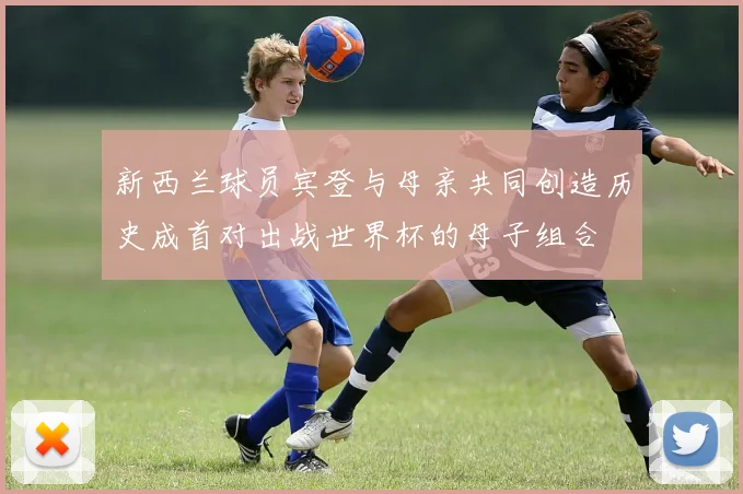 新西兰球员宾登与母亲共同创造历史成首对出战世界杯的母子组合