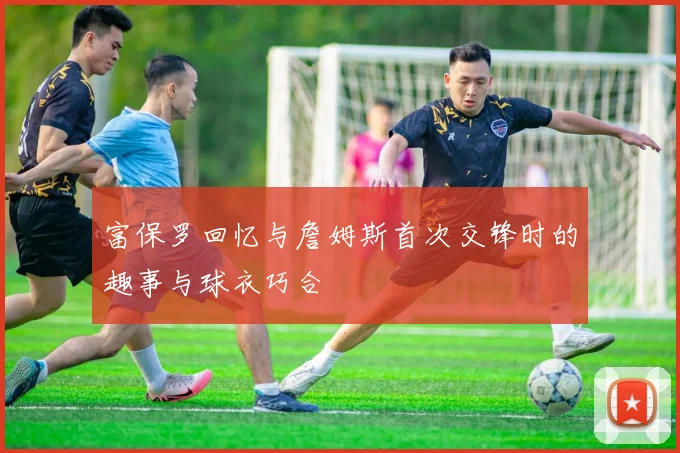 富保罗回忆与詹姆斯首次交锋时的趣事与球衣巧合