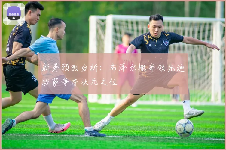新秀预测分析:布泽尔概率领先迪班萨争夺状元之位