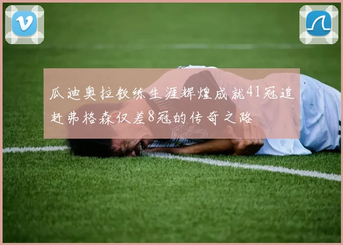 瓜迪奥拉教练生涯辉煌成就41冠追赶弗格森仅差8冠的传奇之路