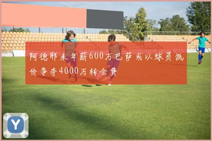 阿德耶米年薪600万巴萨或以球员抵价争夺4000万转会费