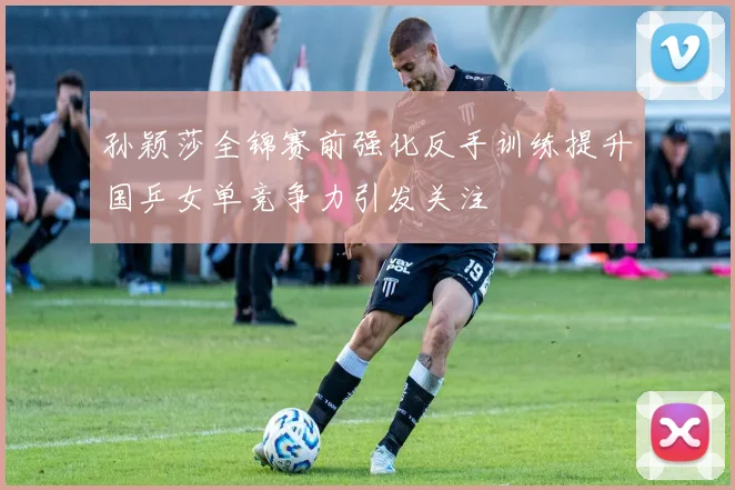 孙颖莎全锦赛前强化反手训练提升国乒女单竞争力引发关注