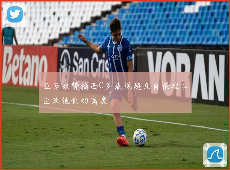 亚马尔赞梅西C罗表现超凡自谦难以企及他们的高度