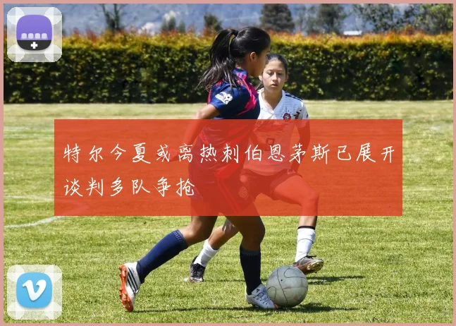 特尔今夏或离热刺伯恩茅斯已展开谈判多队争抢