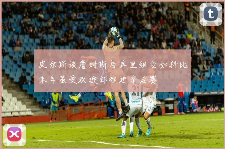 皮尔斯谈詹姆斯与库里组合如科比末年虽受欢迎却难进季后赛