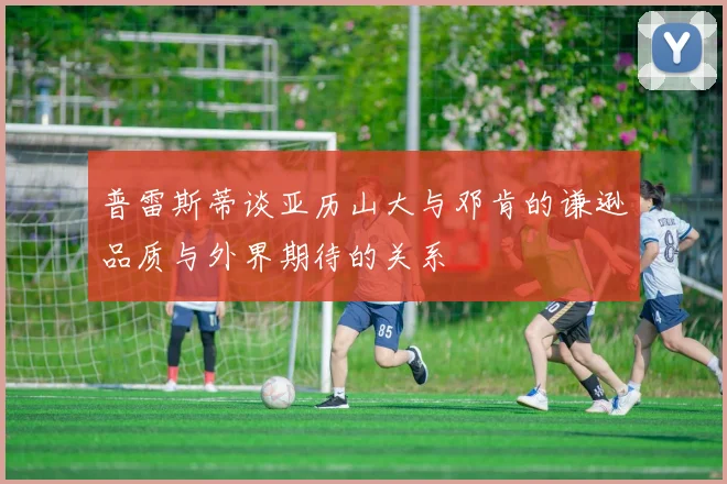 普雷斯蒂谈亚历山大与邓肯的谦逊品质与外界期待的关系