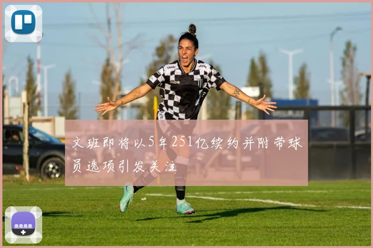 文班即将以5年251亿续约并附带球员选项引发关注