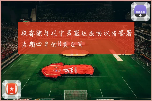 段睿骐与辽宁男篮达成协议将签署为期四年的B类合同