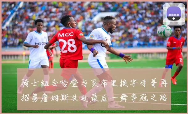 骑士组合哈登与莫布里换字母哥再招募詹姆斯共赴最后一舞争冠之路