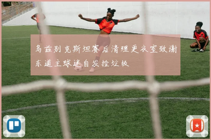 乌兹别克斯坦赛后清理更衣室致谢东道主球迷自发捡垃圾