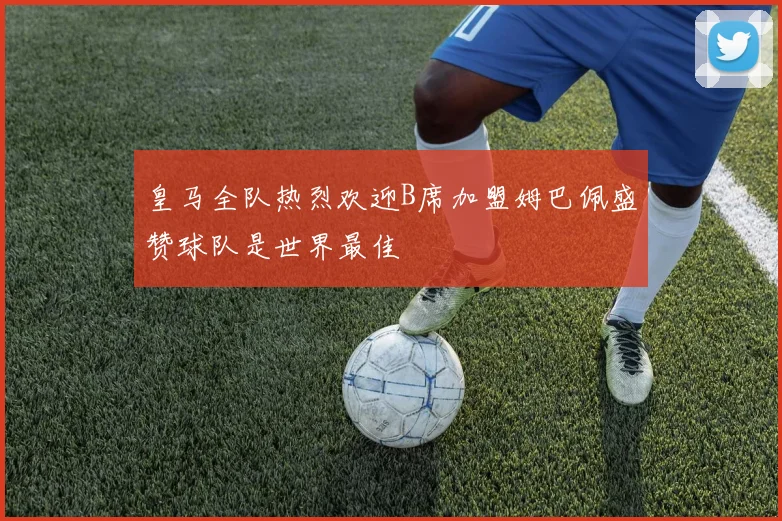 皇马全队热烈欢迎B席加盟姆巴佩盛赞球队是世界最佳